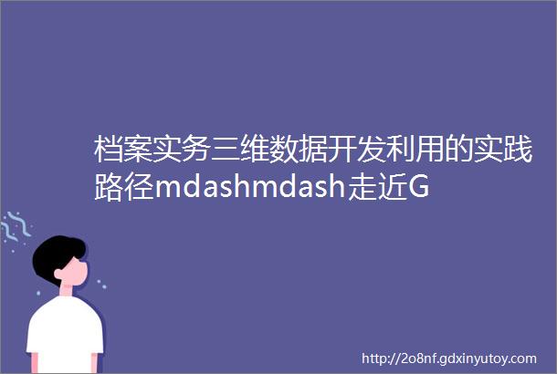 档案实务三维数据开发利用的实践路径mdashmdash走近GHD
